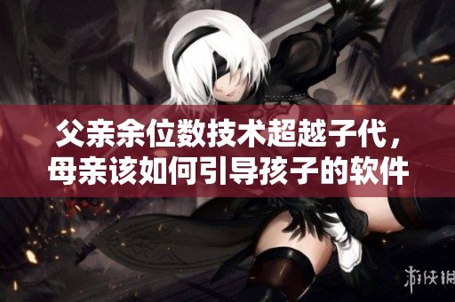父親余位數(shù)技術(shù)超越子代，母親該如何引導(dǎo)孩子的軟件啟蒙階段