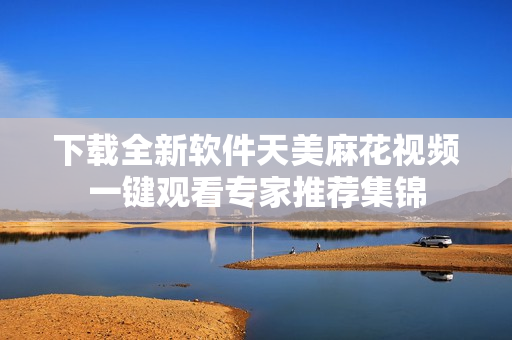 下載全新軟件天美麻花視頻一鍵觀看專(zhuān)家推薦集錦