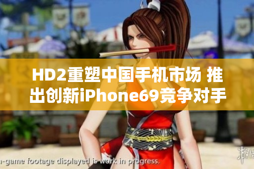 HD2重塑中國(guó)手機(jī)市場(chǎng) 推出創(chuàng)新iPhone69競(jìng)爭(zhēng)對(duì)手