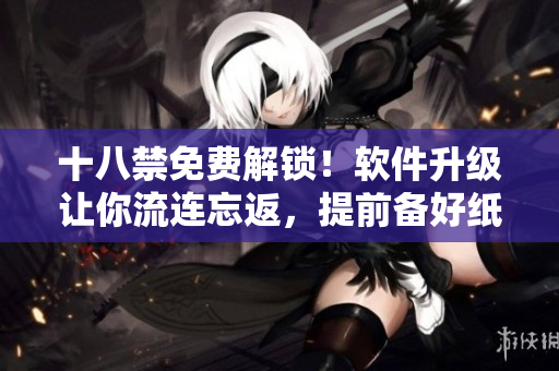 十八禁免費(fèi)解鎖！軟件升級讓你流連忘返，提前備好紙巾愉快體驗(yàn)
