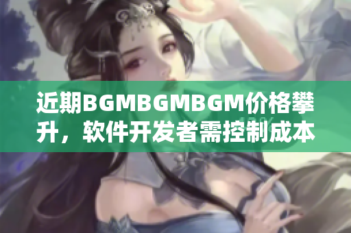 近期BGMBGMBGM價(jià)格攀升，軟件開發(fā)者需控制成本選擇適宜BGM