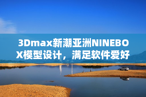 3Dmax新潮亞洲NINEBOX模型設(shè)計(jì)，滿足軟件愛好者需求