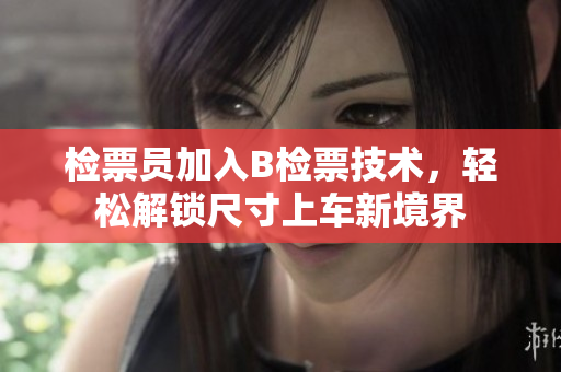 檢票員加入B檢票技術，輕松解鎖尺寸上車新境界