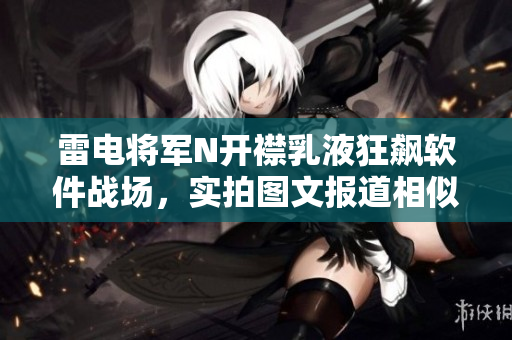 雷電將軍N開襟乳液狂飆軟件戰(zhàn)場(chǎng)，實(shí)拍圖文報(bào)道相似軟件涌現(xiàn)風(fēng)云瞬間