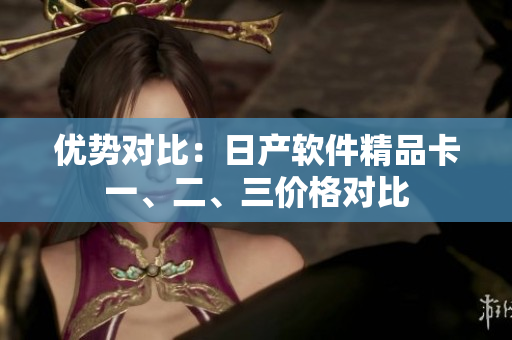 優(yōu)勢對比：日產(chǎn)軟件精品卡一、二、三價格對比