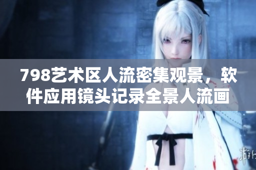 798藝術(shù)區(qū)人流密集觀景，軟件應(yīng)用鏡頭記錄全景人流畫(huà)面