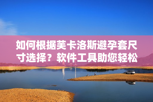 如何根據(jù)芙卡洛斯避孕套尺寸選擇？軟件工具助您輕松挑選最適合尺寸！