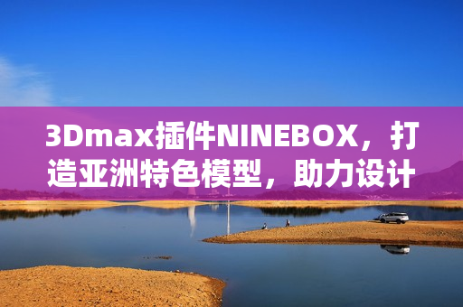 3Dmax插件NINEBOX，打造亞洲特色模型，助力設(shè)計創(chuàng)新