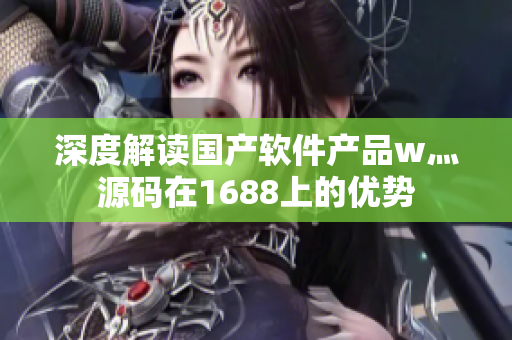 深度解讀國(guó)產(chǎn)軟件產(chǎn)品w灬源碼在1688上的優(yōu)勢(shì)
