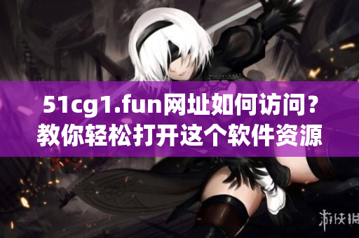 51cg1.fun網(wǎng)址如何訪問？教你輕松打開這個軟件資源網(wǎng)站