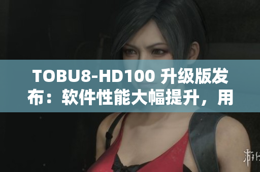 TOBU8-HD100 升級版發(fā)布：軟件性能大幅提升，用戶體驗再提升