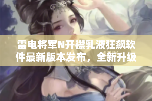 雷電將軍N開襟乳液狂飆軟件最新版本發(fā)布，全新升級界面揭秘