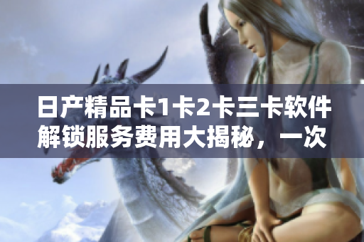 日產(chǎn)精品卡1卡2卡三卡軟件解鎖服務(wù)費(fèi)用大揭秘，一次告訴你所需支付的價(jià)格