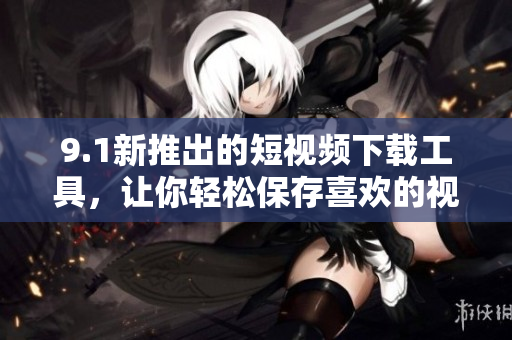 9.1新推出的短視頻下載工具，讓你輕松保存喜歡的視頻