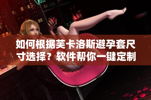 如何根據(jù)芙卡洛斯避孕套尺寸選擇？軟件幫你一鍵定制！