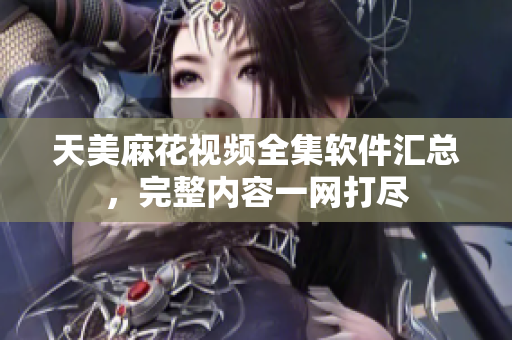 天美麻花視頻全集軟件匯總，完整內(nèi)容一網(wǎng)打盡