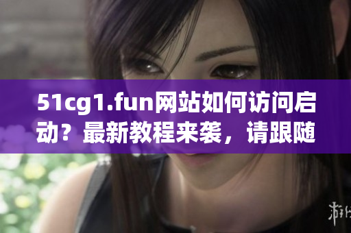 51cg1.fun網(wǎng)站如何訪問啟動？最新教程來襲，請跟隨小編步驟操作