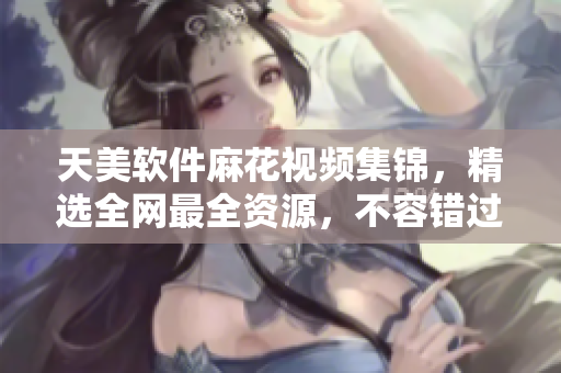 天美軟件麻花視頻集錦，精選全網(wǎng)最全資源，不容錯過