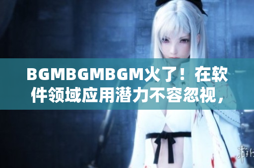 BGMBGMBGM火了！在軟件領域應用潛力不容忽視，新價格馬上公布！