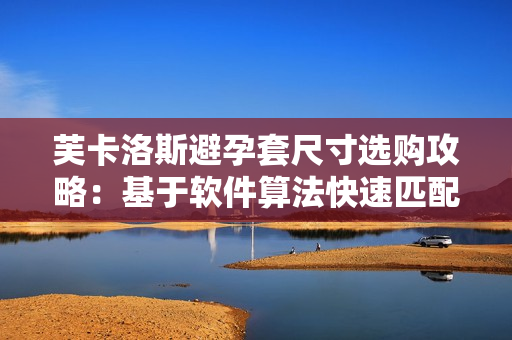 芙卡洛斯避孕套尺寸選購攻略：基于軟件算法快速匹配最合適尺寸