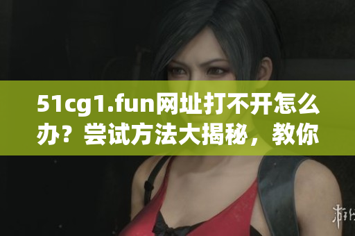 51cg1.fun網(wǎng)址打不開怎么辦？嘗試方法大揭秘，教你五招解決！