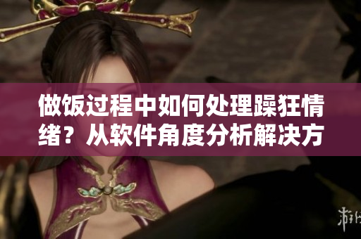 做飯過(guò)程中如何處理躁狂情緒？從軟件角度分析解決方法