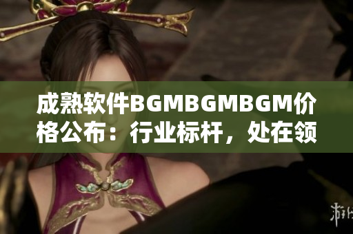 成熟軟件BGMBGMBGM價(jià)格公布：行業(yè)標(biāo)桿，處在領(lǐng)先地位