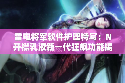 雷電將軍軟件護(hù)理特寫：N開襟乳液新一代狂飆功能揭秘