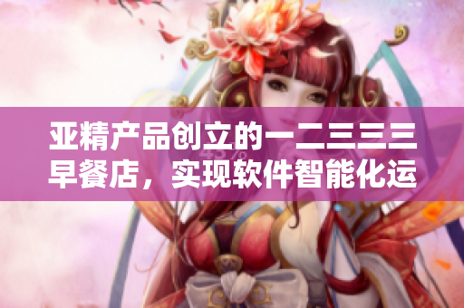 亞精產(chǎn)品創(chuàng)立的一二三三三早餐店，實(shí)現(xiàn)軟件智能化運(yùn)營