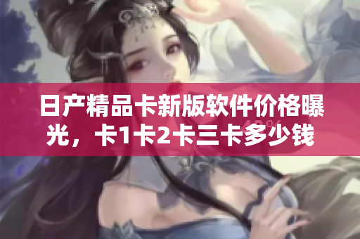 日產(chǎn)精品卡新版軟件價(jià)格曝光，卡1卡2卡三卡多少錢？