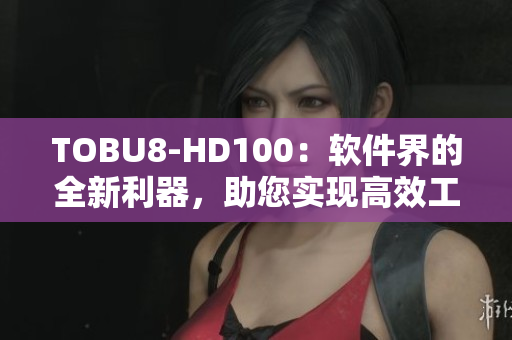 TOBU8-HD100：軟件界的全新利器，助您實(shí)現(xiàn)高效工作及全面提升體驗(yàn)
