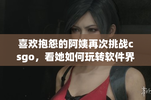 喜歡抱怨的阿姨再次挑戰(zhàn)csgo，看她如何玩轉(zhuǎn)軟件界