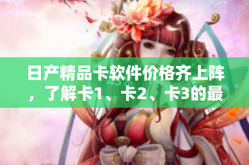 日產(chǎn)精品卡軟件價格齊上陣，了解卡1、卡2、卡3的最新報價