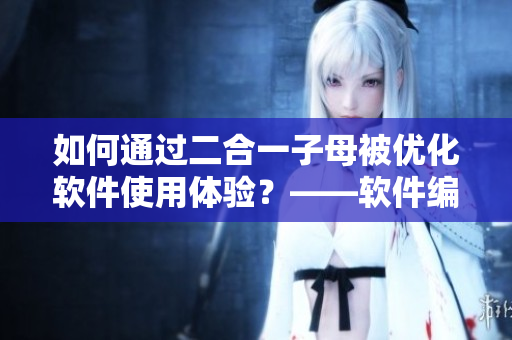 如何通過二合一子母被優(yōu)化軟件使用體驗？——軟件編輯的實戰(zhàn)經(jīng)驗分享