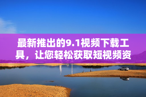 最新推出的9.1視頻下載工具，讓您輕松獲取短視頻資源