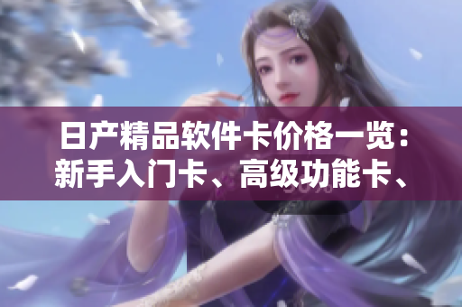 日產(chǎn)精品軟件卡價(jià)格一覽：新手入門卡、高級功能卡、專業(yè)定制卡詳解