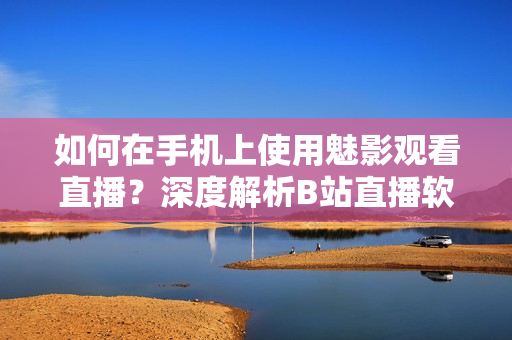 如何在手機(jī)上使用魅影觀看直播？深度解析B站直播軟件操作步驟