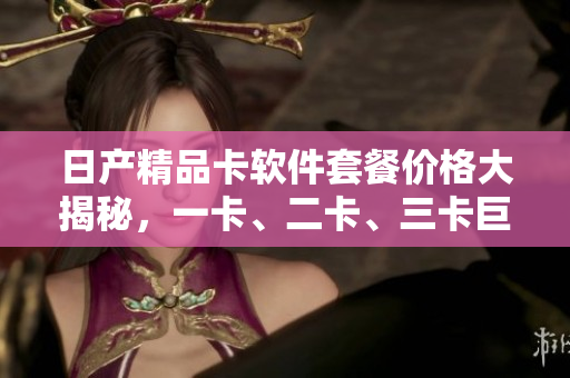 日產(chǎn)精品卡軟件套餐價(jià)格大揭秘，一卡、二卡、三卡巨細(xì)無(wú)遺