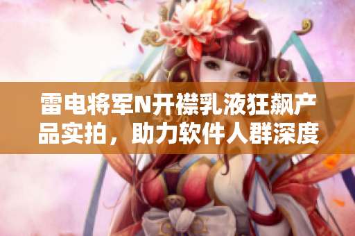 雷電將軍N開襟乳液狂飆產(chǎn)品實拍，助力軟件人群深度保濕，敏感肌膚福音