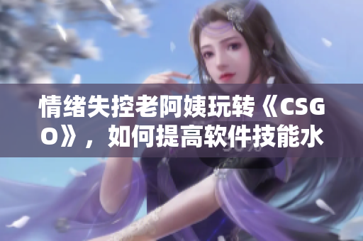 情緒失控老阿姨玩轉(zhuǎn)《CSGO》，如何提高軟件技能水平
