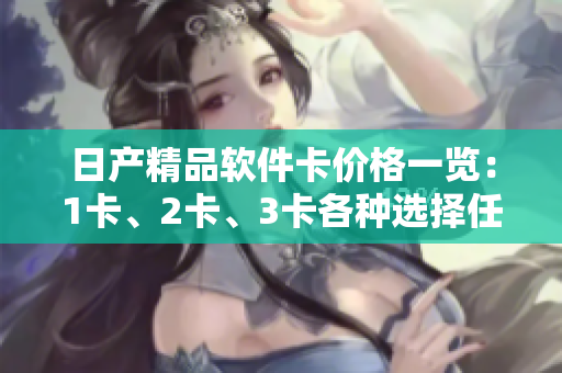 日產(chǎn)精品軟件卡價格一覽：1卡、2卡、3卡各種選擇任你挑，滿足不同軟件需求