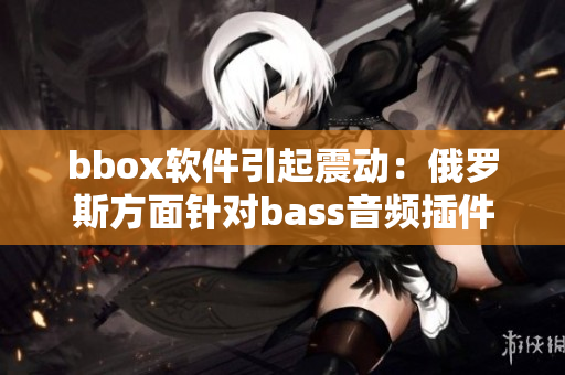 bbox軟件引起震動(dòng)：俄羅斯方面針對(duì)bass音頻插件展開調(diào)查