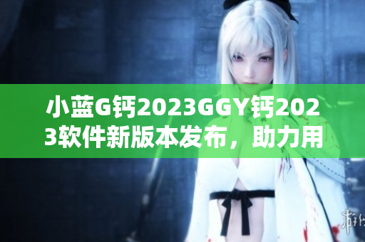 小藍(lán)G鈣2023GGY鈣2023軟件新版本發(fā)布，助力用戶體驗(yàn)升級(jí)