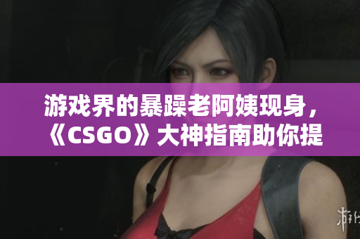 游戲界的暴躁老阿姨現(xiàn)身，《CSGO》大神指南助你提升技術