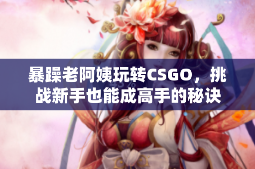 暴躁老阿姨玩轉(zhuǎn)CSGO，挑戰(zhàn)新手也能成高手的秘訣