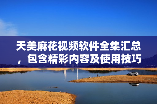 天美麻花視頻軟件全集匯總，包含精彩內(nèi)容及使用技巧