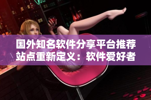 國外知名軟件分享平臺推薦站點重新定義：軟件愛好者的必備導(dǎo)航站
