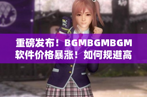 重磅發(fā)布！BGMBGMBGM軟件價格暴漲！如何規(guī)避高額成本？