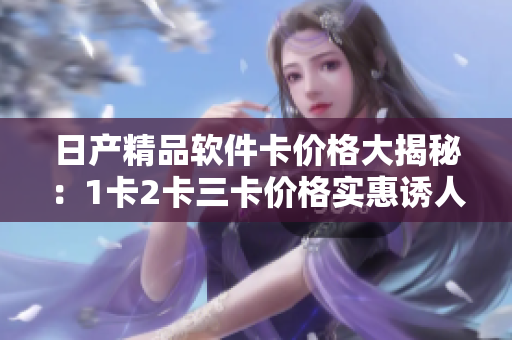 日產(chǎn)精品軟件卡價(jià)格大揭秘：1卡2卡三卡價(jià)格實(shí)惠誘人，高質(zhì)量軟件任您選擇