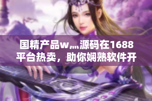 國精產(chǎn)品w灬源碼在1688平臺熱賣，助你嫻熟軟件開發(fā)技能。